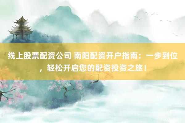 线上股票配资公司 南阳配资开户指南：一步到位，轻松开启您的配资投资之旅！