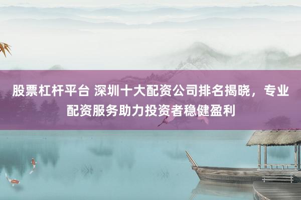 股票杠杆平台 深圳十大配资公司排名揭晓，专业配资服务助力投资者稳健盈利