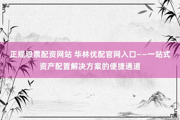正规股票配资网站 华林优配官网入口——一站式资产配置解决方案的便捷通道