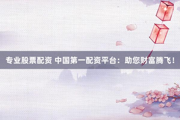 专业股票配资 中国第一配资平台：助您财富腾飞！