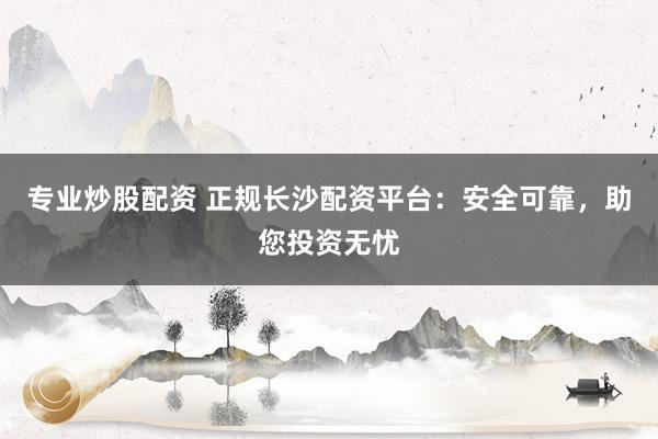 专业炒股配资 正规长沙配资平台：安全可靠，助您投资无忧