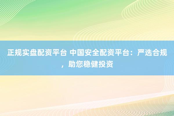 正规实盘配资平台 中国安全配资平台：严选合规，助您稳健投资