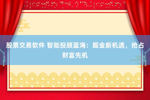 股票交易软件 智能投顾蓝海：掘金新机遇，抢占财富先机