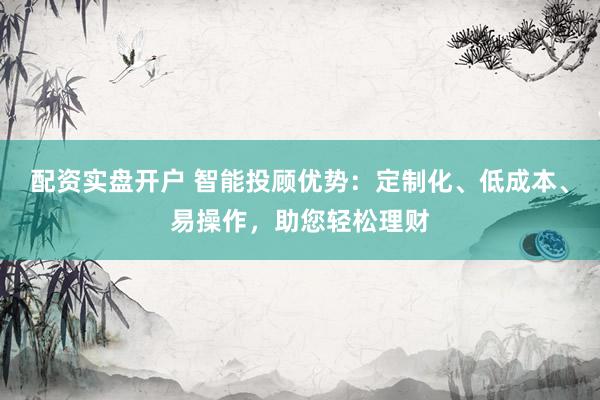 配资实盘开户 智能投顾优势：定制化、低成本、易操作，助您轻松理财