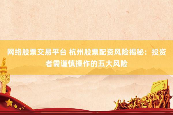 网络股票交易平台 杭州股票配资风险揭秘：投资者需谨慎操作的五大风险