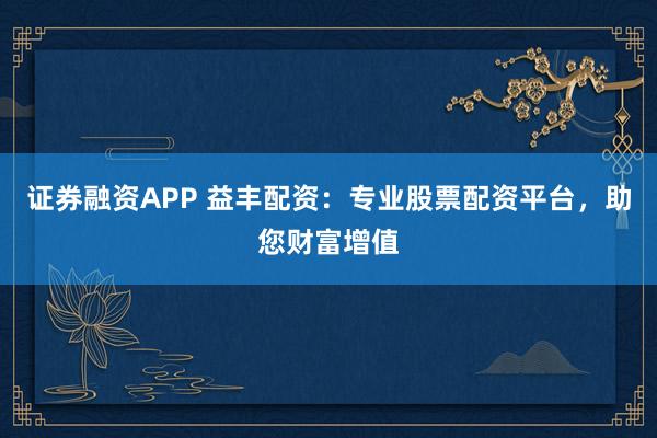证券融资APP 益丰配资：专业股票配资平台，助您财富增值