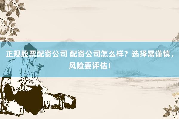 正规股票配资公司 配资公司怎么样？选择需谨慎，风险要评估！