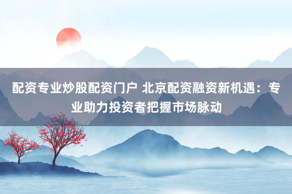 配资专业炒股配资门户 北京配资融资新机遇：专业助力投资者把握市场脉动