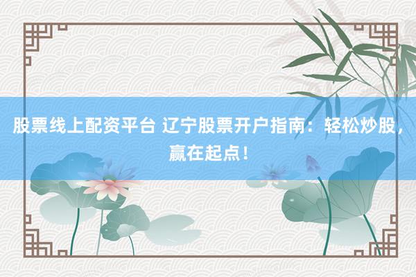 股票线上配资平台 辽宁股票开户指南：轻松炒股，赢在起点！