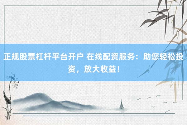 正规股票杠杆平台开户 在线配资服务：助您轻松投资，放大收益！