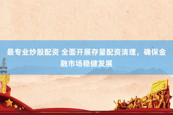 最专业炒股配资 全面开展存量配资清理，确保金融市场稳健发展