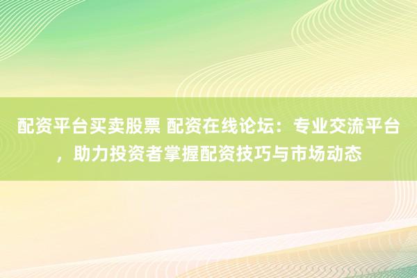 配资平台买卖股票 配资在线论坛：专业交流平台，助力投资者掌握配资技巧与市场动态
