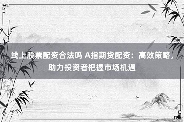 线上股票配资合法吗 A指期货配资：高效策略，助力投资者把握市场机遇