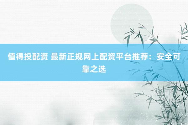 值得投配资 最新正规网上配资平台推荐：安全可靠之选