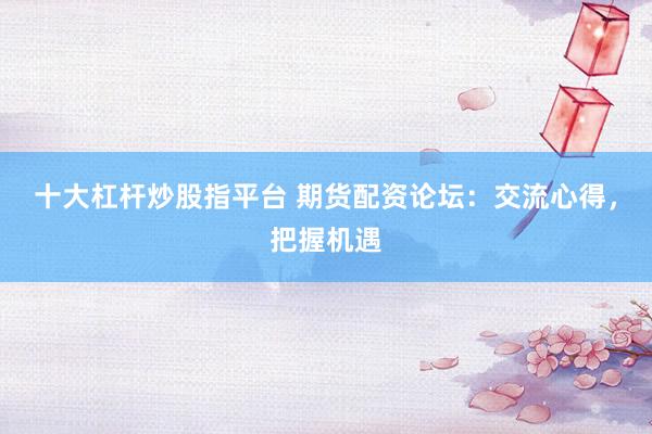 十大杠杆炒股指平台 期货配资论坛：交流心得，把握机遇