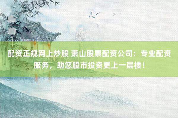 配资正规网上炒股 萧山股票配资公司：专业配资服务，助您股市投资更上一层楼！