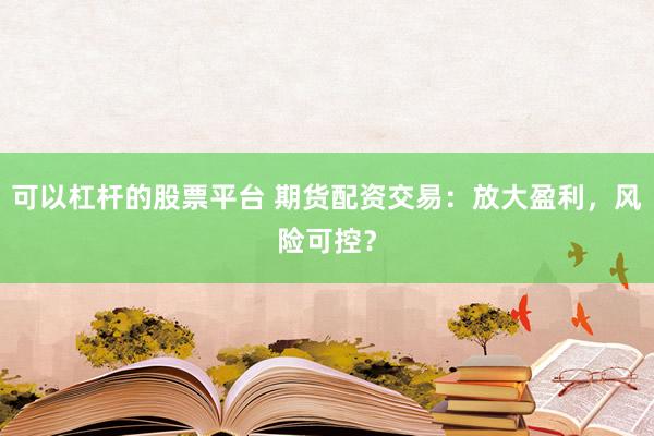 可以杠杆的股票平台 期货配资交易：放大盈利，风险可控？