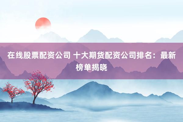 在线股票配资公司 十大期货配资公司排名：最新榜单揭晓