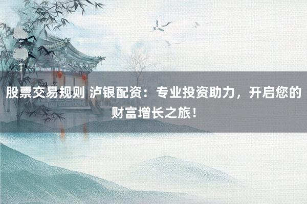 股票交易规则 泸银配资：专业投资助力，开启您的财富增长之旅！