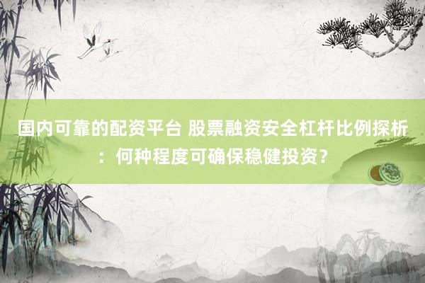 国内可靠的配资平台 股票融资安全杠杆比例探析：何种程度可确保稳健投资？