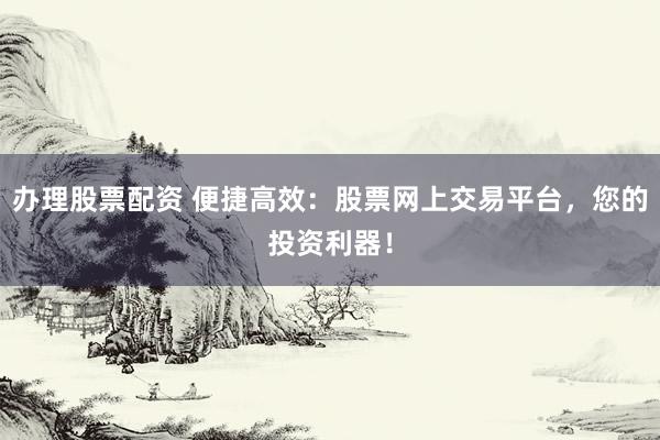 办理股票配资 便捷高效：股票网上交易平台，您的投资利器！