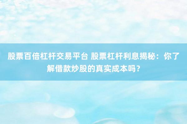 股票百倍杠杆交易平台 股票杠杆利息揭秘：你了解借款炒股的真实成本吗？