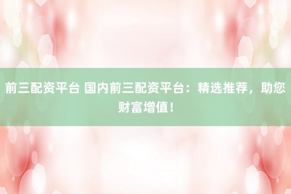 前三配资平台 国内前三配资平台：精选推荐，助您财富增值！
