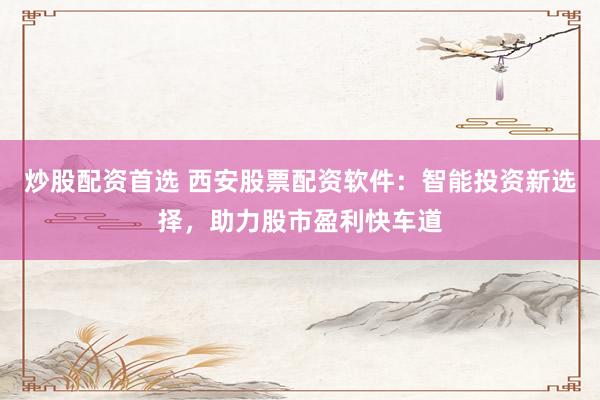 炒股配资首选 西安股票配资软件：智能投资新选择，助力股市盈利快车道