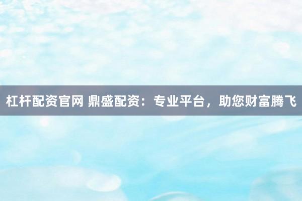 杠杆配资官网 鼎盛配资：专业平台，助您财富腾飞