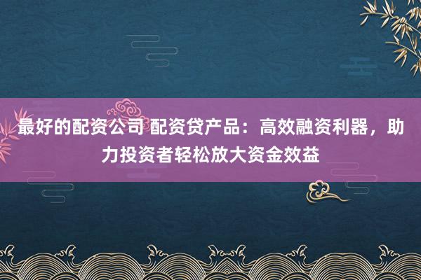 最好的配资公司 配资贷产品：高效融资利器，助力投资者轻松放大资金效益