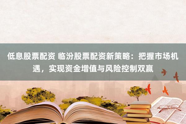 低息股票配资 临汾股票配资新策略：把握市场机遇，实现资金增值与风险控制双赢