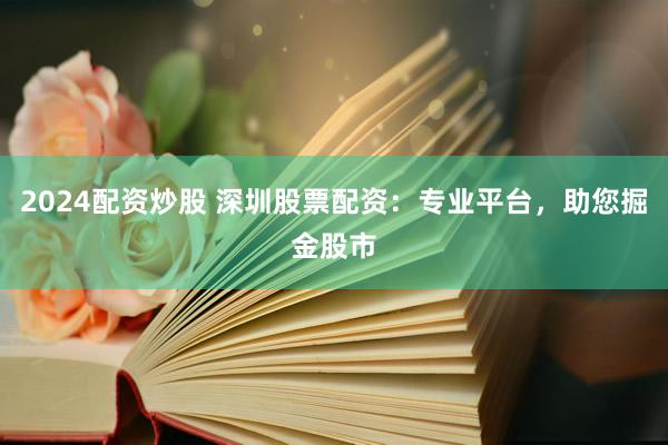 2024配资炒股 深圳股票配资：专业平台，助您掘金股市