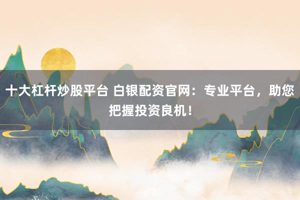 十大杠杆炒股平台 白银配资官网：专业平台，助您把握投资良机！