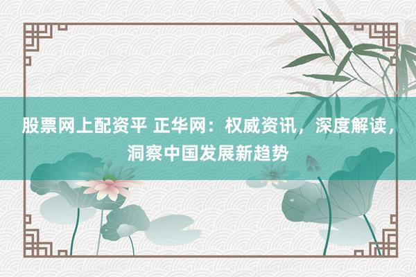 股票网上配资平 正华网：权威资讯，深度解读，洞察中国发展新趋势