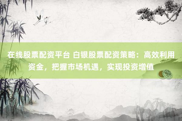 在线股票配资平台 白银股票配资策略：高效利用资金，把握市场机遇，实现投资增值