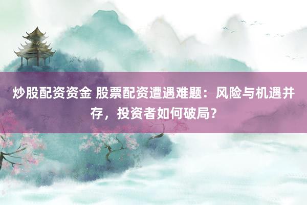 炒股配资资金 股票配资遭遇难题：风险与机遇并存，投资者如何破局？
