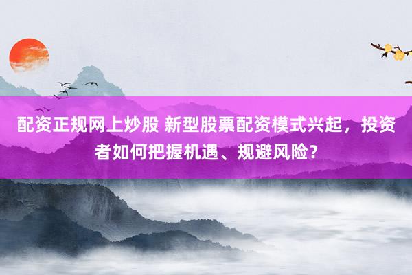 配资正规网上炒股 新型股票配资模式兴起，投资者如何把握机遇、规避风险？