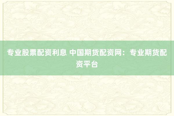 专业股票配资利息 中国期货配资网：专业期货配资平台