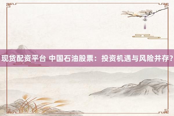现货配资平台 中国石油股票：投资机遇与风险并存？