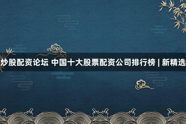 炒股配资论坛 中国十大股票配资公司排行榜 | 新精选
