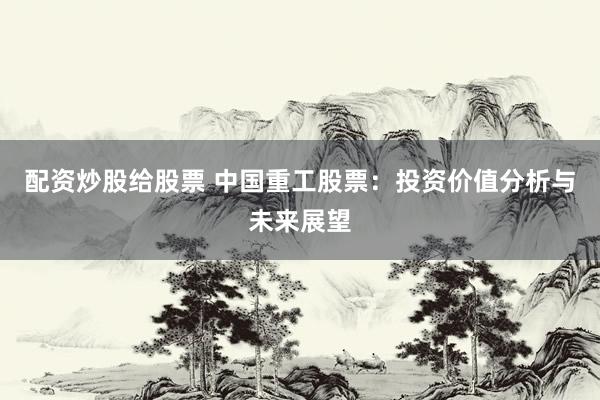 配资炒股给股票 中国重工股票：投资价值分析与未来展望