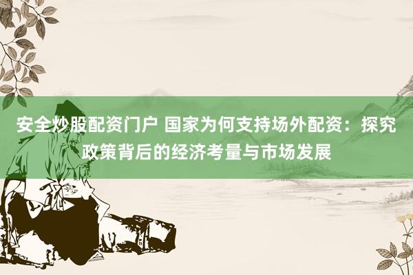 安全炒股配资门户 国家为何支持场外配资：探究政策背后的经济考量与市场发展
