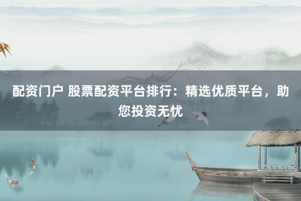 配资门户 股票配资平台排行：精选优质平台，助您投资无忧