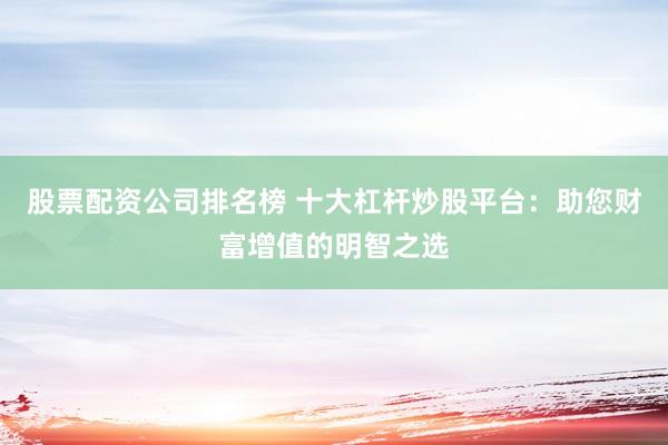 股票配资公司排名榜 十大杠杆炒股平台：助您财富增值的明智之选