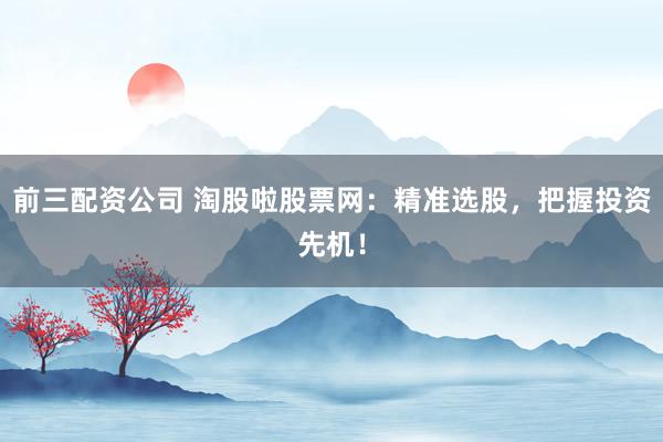 前三配资公司 淘股啦股票网：精准选股，把握投资先机！