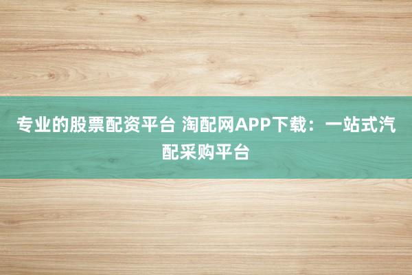专业的股票配资平台 淘配网APP下载：一站式汽配采购平台