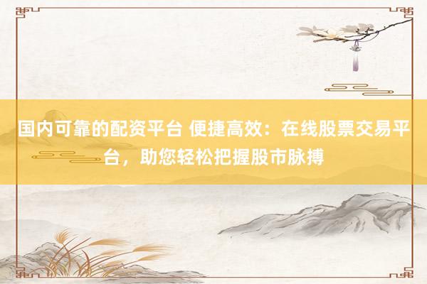 国内可靠的配资平台 便捷高效：在线股票交易平台，助您轻松把握股市脉搏
