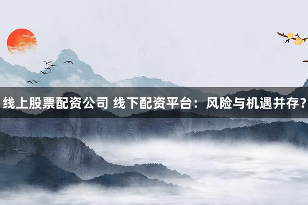 线上股票配资公司 线下配资平台：风险与机遇并存？