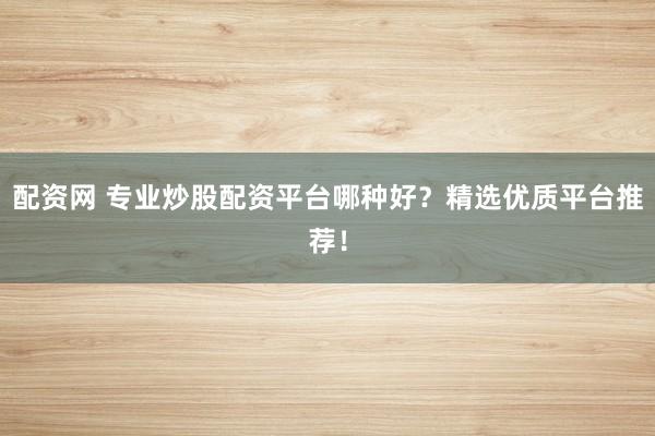 配资网 专业炒股配资平台哪种好？精选优质平台推荐！