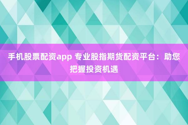 手机股票配资app 专业股指期货配资平台：助您把握投资机遇